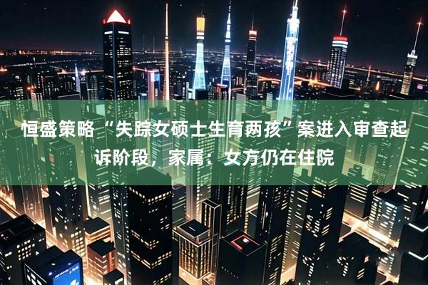 恒盛策略 “失踪女硕士生育两孩”案进入审查起诉阶段，家属：女方仍在住院