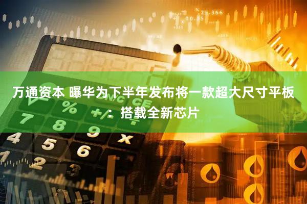 万通资本 曝华为下半年发布将一款超大尺寸平板：搭载全新芯片