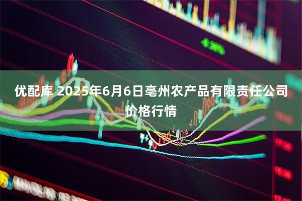 优配库 2025年6月6日亳州农产品有限责任公司价格行情