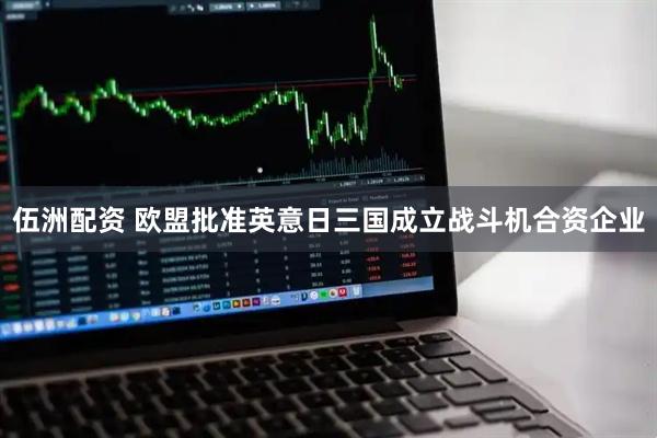 伍洲配资 欧盟批准英意日三国成立战斗机合资企业