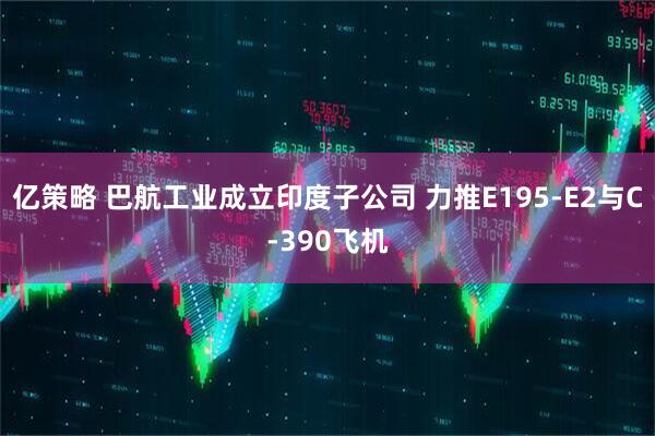 亿策略 巴航工业成立印度子公司 力推E195-E2与C-390飞机