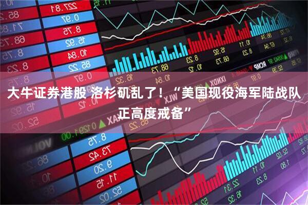 大牛证券港股 洛杉矶乱了！“美国现役海军陆战队正高度戒备”