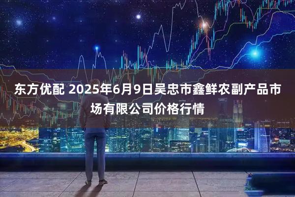 东方优配 2025年6月9日吴忠市鑫鲜农副产品市场有限公司价格行情