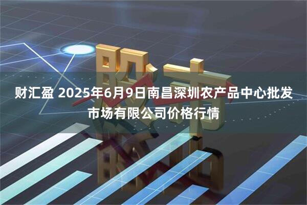 财汇盈 2025年6月9日南昌深圳农产品中心批发市场有限公司价格行情