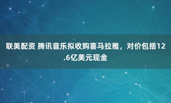 联美配资 腾讯音乐拟收购喜马拉雅，对价包括12.6亿美元现金