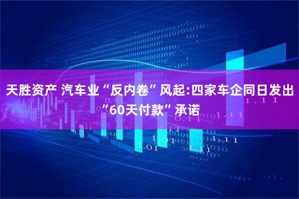 天胜资产 汽车业“反内卷”风起:四家车企同日发出“60天付款”承诺