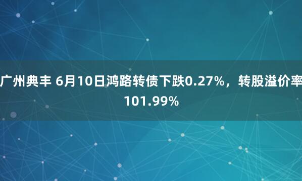 广州典丰 6月10日鸿路转债下跌0.27%，转股溢价率101.99%