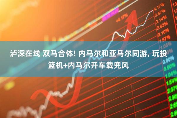 泸深在线 双马合体! 内马尔和亚马尔同游, 玩投篮机+内马尔开车载兜风