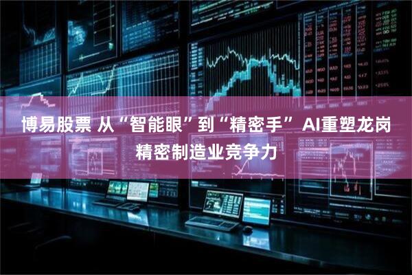 博易股票 从“智能眼”到“精密手” AI重塑龙岗精密制造业竞争力