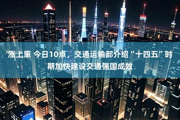 涨上策 今日10点，交通运输部介绍“十四五”时期加快建设交通强国成效