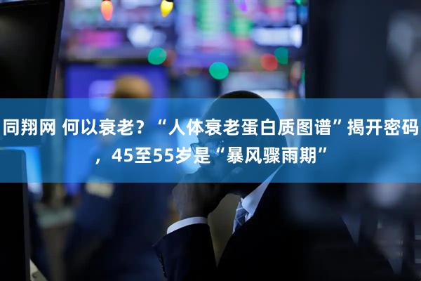 同翔网 何以衰老？“人体衰老蛋白质图谱”揭开密码，45至55岁是“暴风骤雨期”