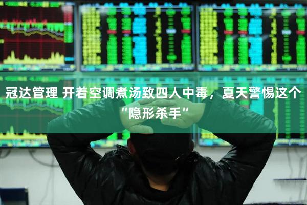 冠达管理 开着空调煮汤致四人中毒，夏天警惕这个“隐形杀手”