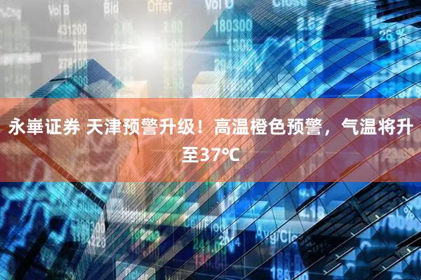 永崋证券 天津预警升级！高温橙色预警，气温将升至37℃