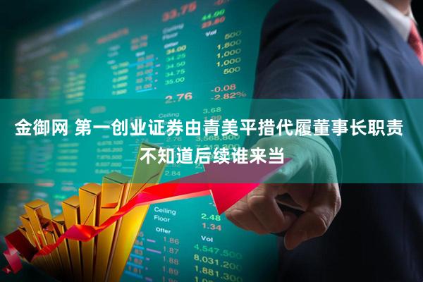 金御网 第一创业证券由青美平措代履董事长职责 不知道后续谁来当