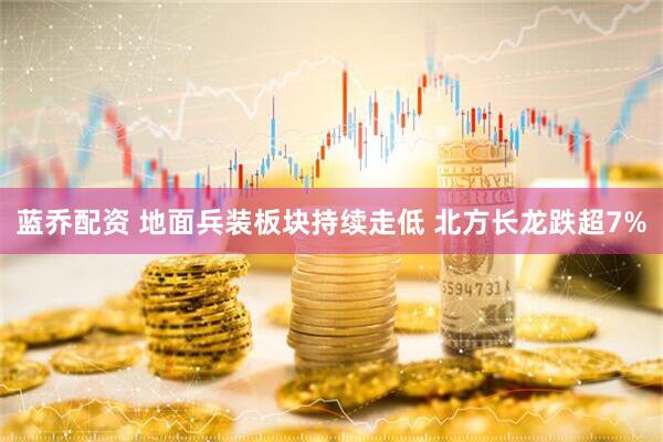 蓝乔配资 地面兵装板块持续走低 北方长龙跌超7%
