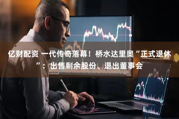 亿财配资 一代传奇落幕！桥水达里奥“正式退休”：出售剩余股份、退出董事会