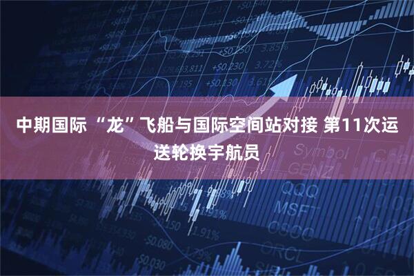 中期国际 “龙”飞船与国际空间站对接 第11次运送轮换宇航员