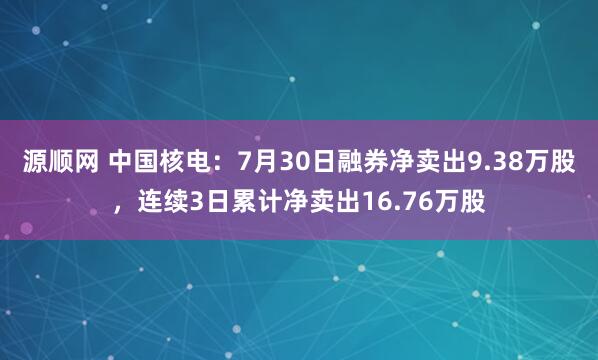 源顺网 中国核电：7月30日融券净卖出9.38万股，连续3日累计净卖出16.76万股