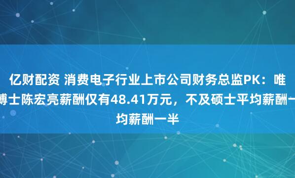 亿财配资 消费电子行业上市公司财务总监PK：唯一博士陈宏亮薪酬仅有48.41万元，不及硕士平均薪酬一半