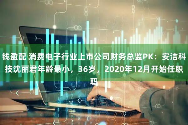 钱盈配 消费电子行业上市公司财务总监PK：安洁科技沈丽君年龄最小，36岁，2020年12月开始任职