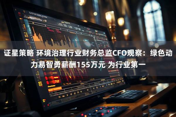 证星策略 环境治理行业财务总监CFO观察：绿色动力易智勇薪酬155万元 为行业第一