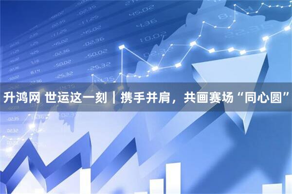 升鸿网 世运这一刻｜携手并肩，共画赛场“同心圆”