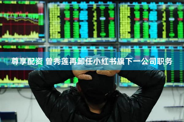 尊享配资 曾秀莲再卸任小红书旗下一公司职务