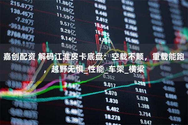 嘉创配资 解码江淮皮卡底盘：空载不颠，重载能跑，越野无惧_性能_车架_横梁