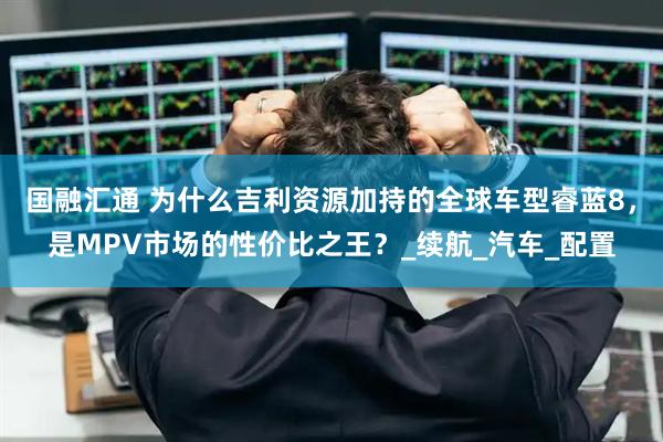 国融汇通 为什么吉利资源加持的全球车型睿蓝8，是MPV市场的性价比之王？_续航_汽车_配置