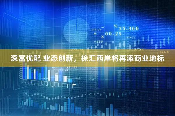 深富优配 业态创新，徐汇西岸将再添商业地标