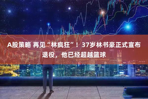A股策略 再见“林疯狂”！37岁林书豪正式宣布退役，他已经超越篮球