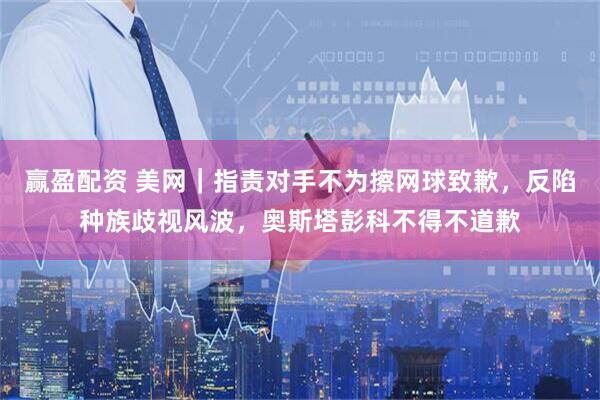 赢盈配资 美网｜指责对手不为擦网球致歉，反陷种族歧视风波，奥斯塔彭科不得不道歉