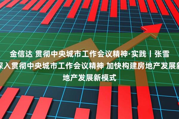 金信达 贯彻中央城市工作会议精神·实践丨张雪涛：深入贯彻中央城市工作会议精神 加快构建房地产发展新模式