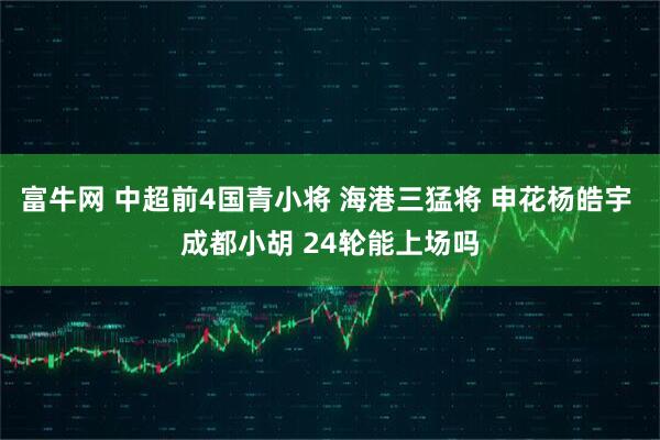 富牛网 中超前4国青小将 海港三猛将 申花杨皓宇 成都小胡 24轮能上场吗