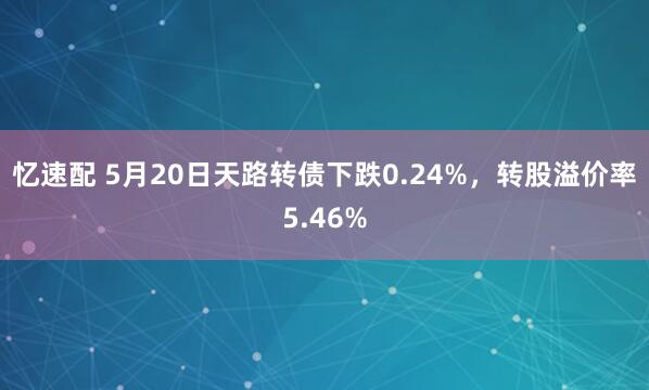 忆速配 5月20日天路转债下跌0.24%，转股溢价率5.46%