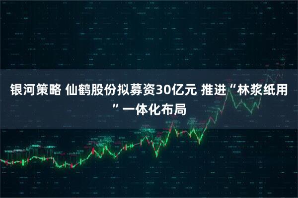 银河策略 仙鹤股份拟募资30亿元 推进“林浆纸用”一体化布局
