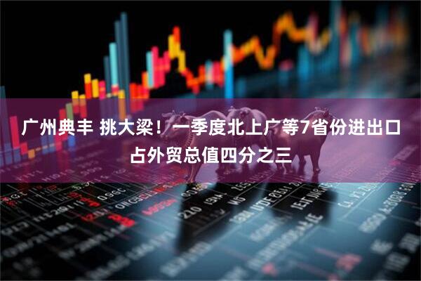 广州典丰 挑大梁！一季度北上广等7省份进出口占外贸总值四分之三