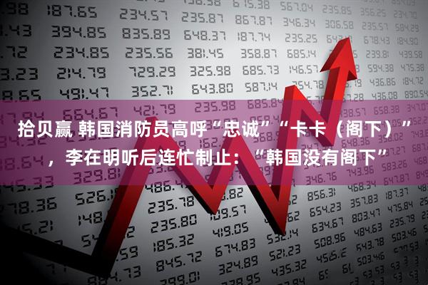 拾贝赢 韩国消防员高呼“忠诚”“卡卡（阁下）” ，李在明听后连忙制止：“韩国没有阁下”