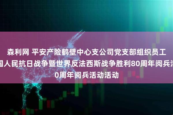 森利网 平安产险鹤壁中心支公司党支部组织员工观看中国人民抗日战争暨世界反法西斯战争胜利80周年阅兵活动活动