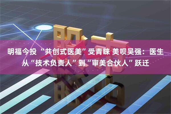 明福今投 “共创式医美”受青睐 美呗吴强：医生从“技术负责人”到“审美合伙人”跃迁
