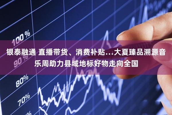 银泰融通 直播带货、消费补贴…大夏臻品溯源音乐周助力县域地标好物走向全国